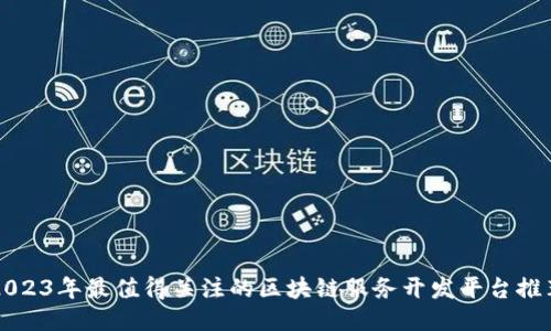 2023年最值得关注的区块链服务开发平台推荐