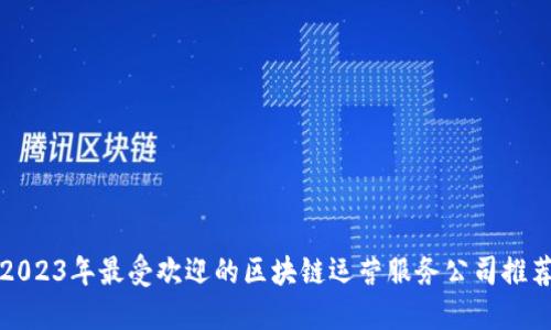 2023年最受欢迎的区块链运营服务公司推荐